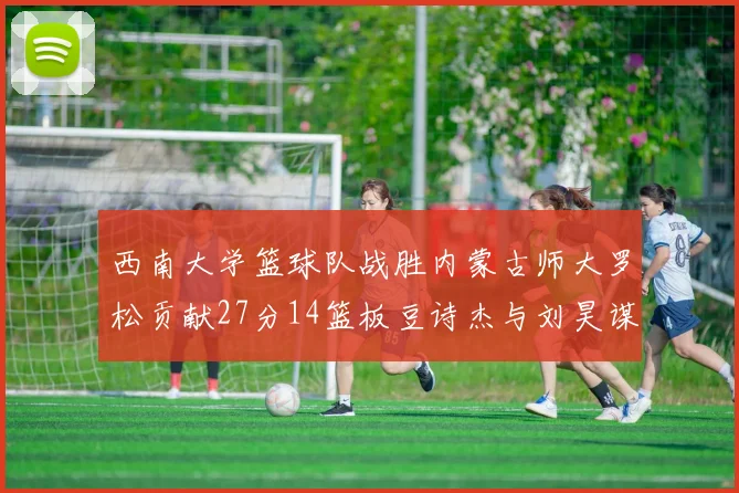 西南大学篮球队战胜内蒙古师大罗松贡献27分14篮板豆诗杰与刘昊谋表现出色