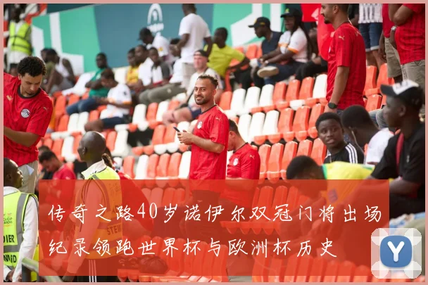 传奇之路40岁诺伊尔双冠门将出场纪录领跑世界杯与欧洲杯历史
