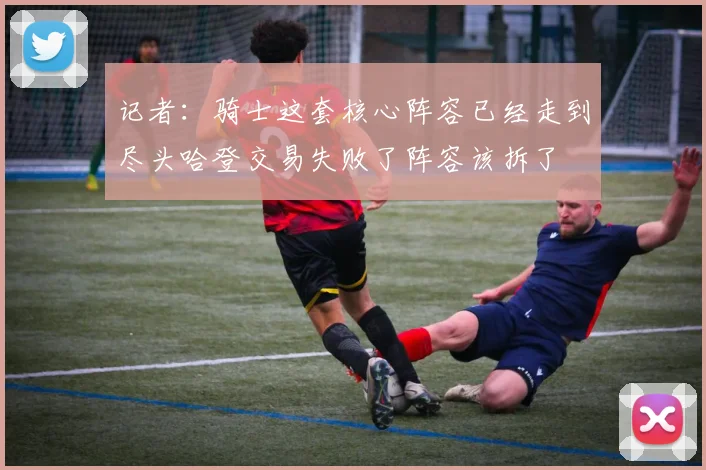 记者：骑士这套核心阵容已经走到尽头哈登交易失败了阵容该拆了