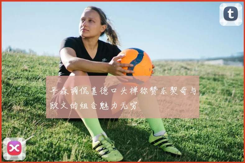 平森调侃基德口头禅称赞东契奇与欧文的组合魅力无穷