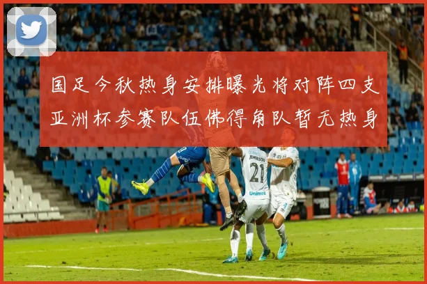 国足今秋热身安排曝光将对阵四支亚洲杯参赛队伍佛得角队暂无热身计划