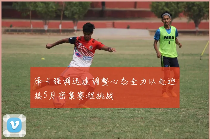 泽卡强调迅速调整心态全力以赴迎接5月密集赛程挑战