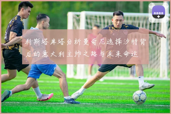 科斯塔库塔分析曼奇尼选择沙特背后的意大利主帅之路与未来命运