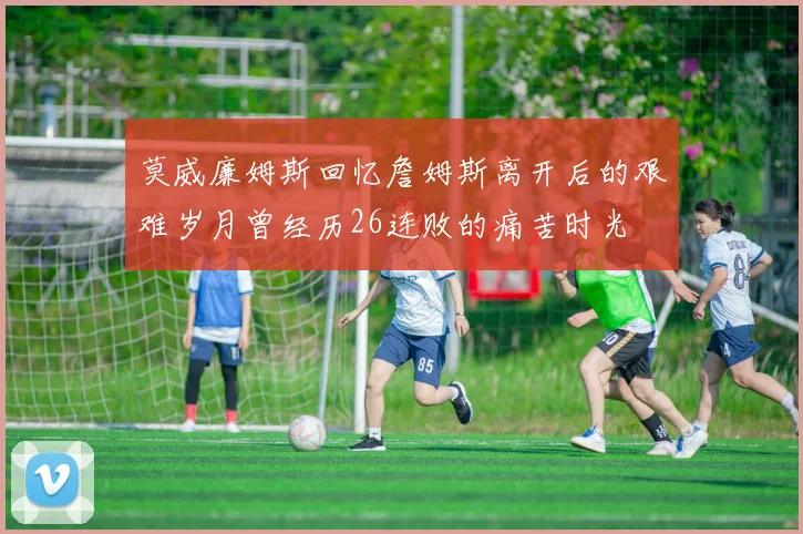 莫威廉姆斯回忆詹姆斯离开后的艰难岁月曾经历26连败的痛苦时光