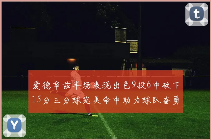 爱德华兹半场表现出色9投6中砍下15分三分球完美命中助力球队奋勇争先