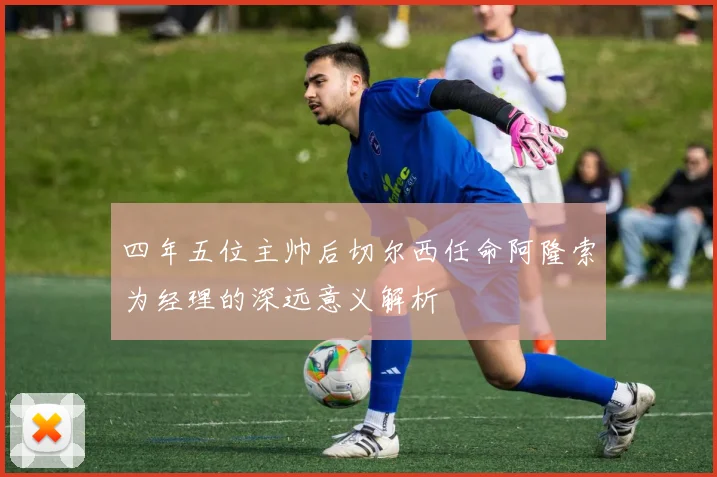 四年五位主帅后切尔西任命阿隆索为经理的深远意义解析