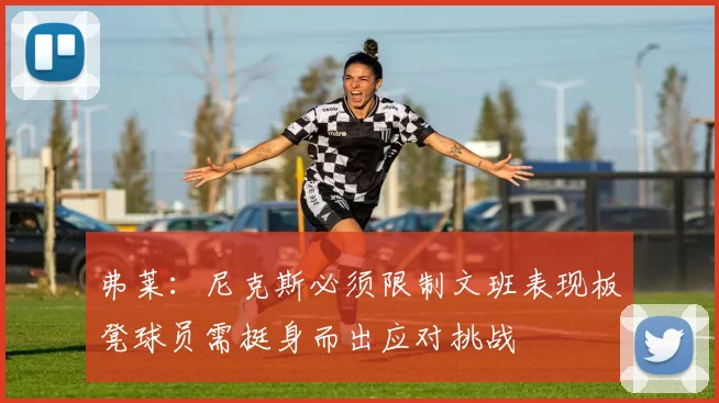 弗莱：尼克斯必须限制文班表现板凳球员需挺身而出应对挑战