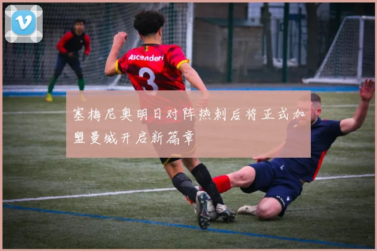 塞梅尼奥明日对阵热刺后将正式加盟曼城开启新篇章