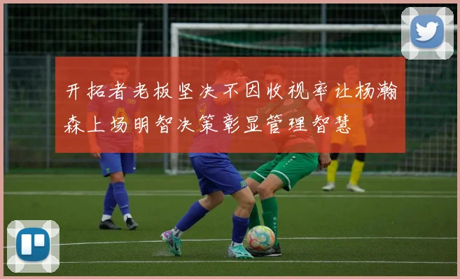 开拓者老板坚决不因收视率让杨瀚森上场明智决策彰显管理智慧