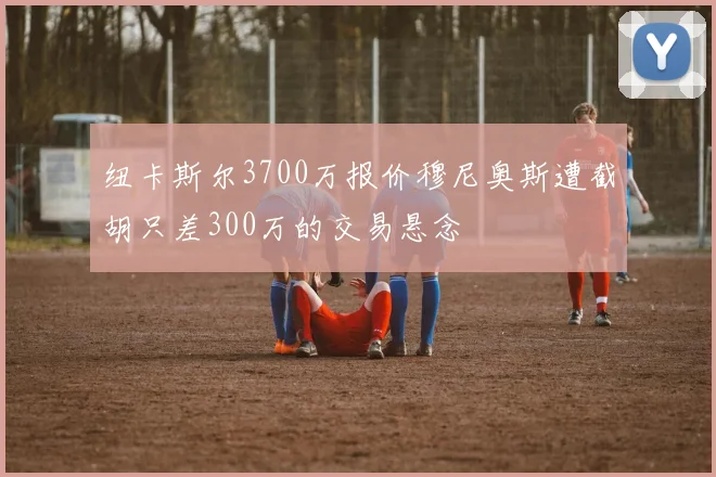 纽卡斯尔3700万报价穆尼奥斯遭截胡只差300万的交易悬念