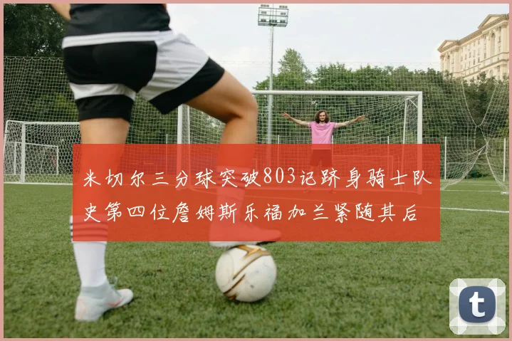 米切尔三分球突破803记跻身骑士队史第四位詹姆斯乐福加兰紧随其后