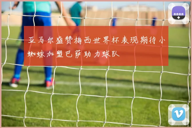 亚马尔盛赞梅西世界杯表现期待小蜘蛛加盟巴萨助力球队