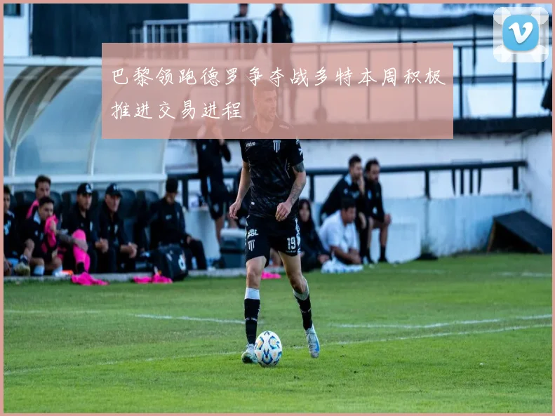 巴黎领跑德罗争夺战多特本周积极推进交易进程