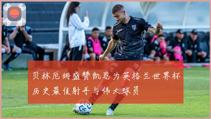 贝林厄姆盛赞凯恩为英格兰世界杯历史最佳射手与伟大球员
