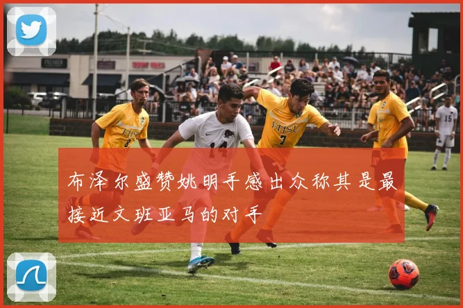 布泽尔盛赞姚明手感出众称其是最接近文班亚马的对手