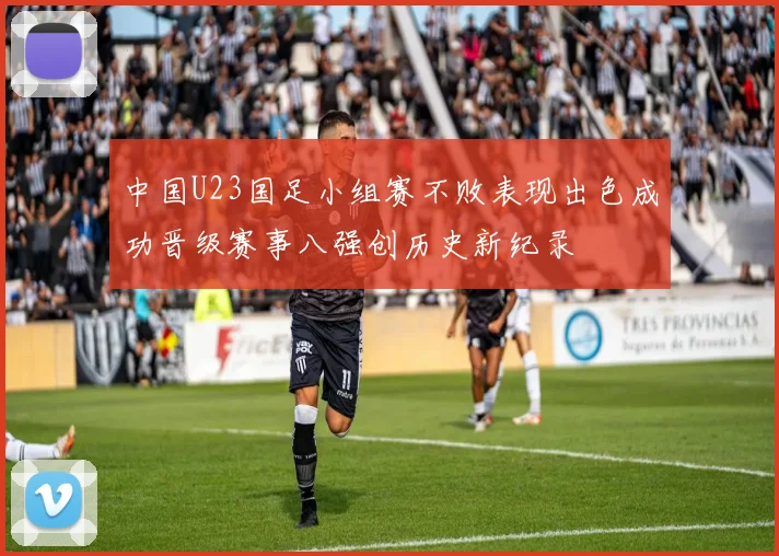 中国U23国足小组赛不败表现出色成功晋级赛事八强创历史新纪录