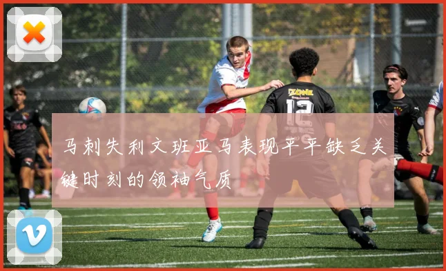 马刺失利文班亚马表现平平缺乏关键时刻的领袖气质