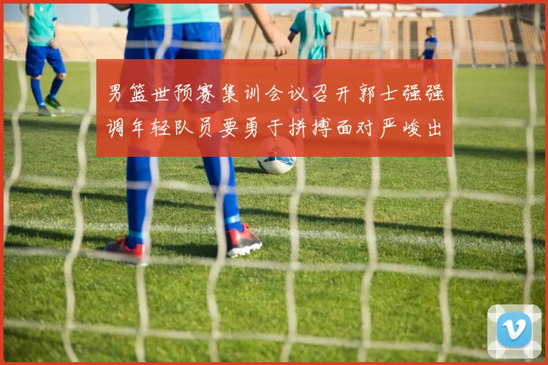 男篮世预赛集训会议召开郭士强强调年轻队员要勇于拼搏面对严峻出线形势