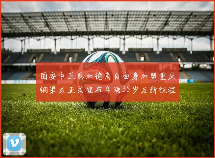 国安中卫恩加德乌自由身加盟重庆铜梁龙正式宣布年满35岁后新征程开启