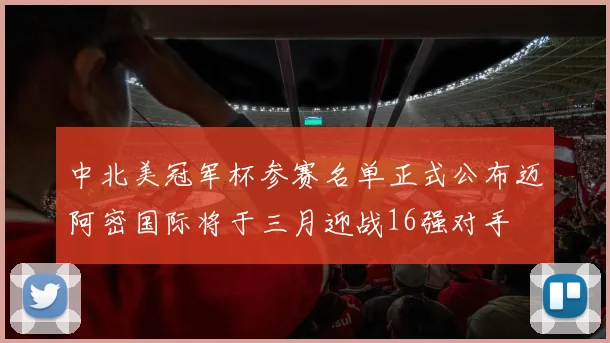 中北美冠军杯参赛名单正式公布迈阿密国际将于三月迎战16强对手