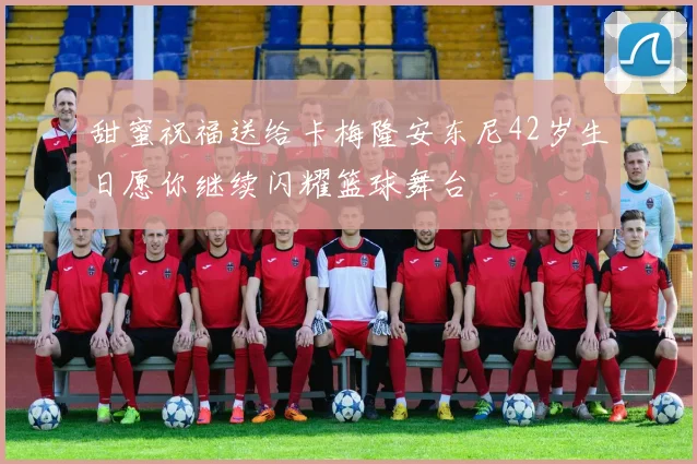 甜蜜祝福送给卡梅隆安东尼42岁生日愿你继续闪耀篮球舞台