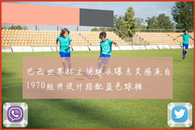 巴西世界杯主场球衣曝光灵感来自1970经典设计搭配蓝色球裤